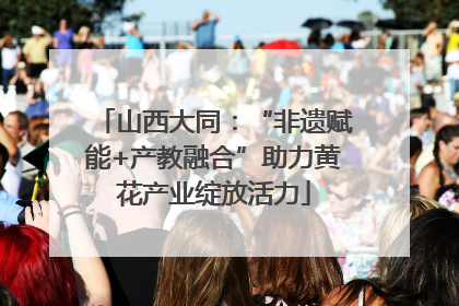 山西大同：“非遗赋能+产教融合”助力黄花产业绽放活力