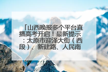 山西晚报多个平台直播高考开启！最新提示：太原市迎泽大街（西段）、新建路、人民南路高考期间增开路口