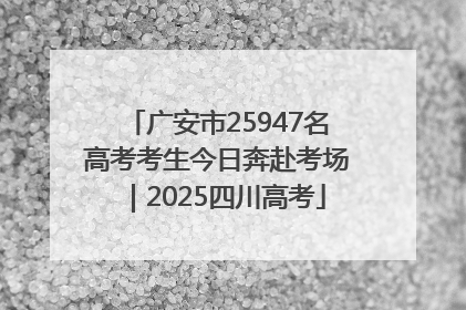 广安市25947名高考考生今日奔赴考场｜2025四川高考