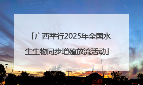 广西举行2025年全国水生生物同步增殖放流活动