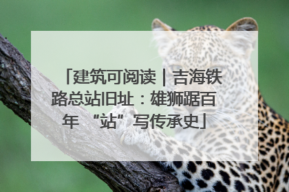建筑可阅读｜吉海铁路总站旧址：雄狮踞百年 “站”写传承史