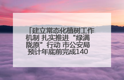 建立常态化植树工作机制 扎实推进“绿满陇原”行动 市公安局预计年底前完成1402亩绿化任务