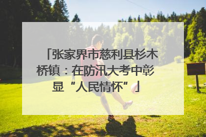 张家界市慈利县杉木桥镇：在防汛大考中彰显“人民情怀”
