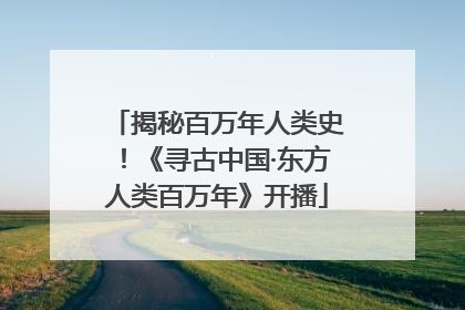 揭秘百万年人类史！《寻古中国·东方人类百万年》开播