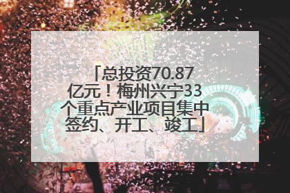 总投资70.87亿元！梅州兴宁33个重点产业项目集中签约、开工、竣工
