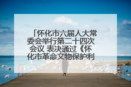 怀化市六届人大常委会举行第二十四次会议 表决通过《怀化市革命文物保护利用若干规定》