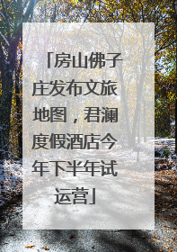 房山佛子庄发布文旅地图，君澜度假酒店今年下半年试运营