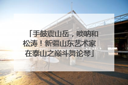 手鼓震山岳，唢呐和松涛！新疆山东艺术家在泰山之巅斗舞论琴