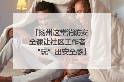 扬州这堂消防安全课让社区工作者“玩”出安全感