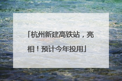 杭州新建高铁站，亮相！预计今年投用