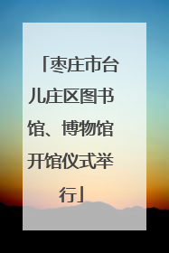 枣庄市台儿庄区图书馆、博物馆开馆仪式举行