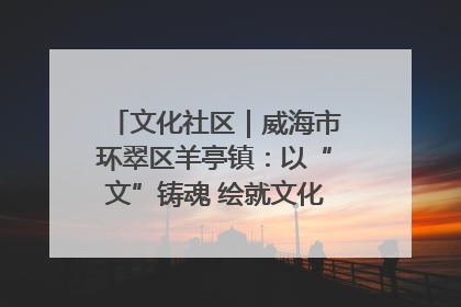 文化社区｜威海市环翠区羊亭镇：以“文”铸魂 绘就文化社区新画卷