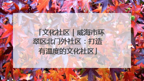 文化社区｜威海市环翠区北门外社区：打造有温度的文化社区