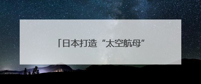 日本打造“太空航母”只为清理太空垃圾？