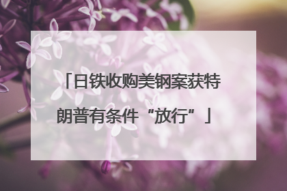 日铁收购美钢案获特朗普有条件“放行”