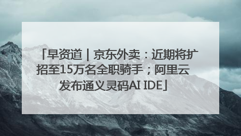 早资道｜京东外卖：近期将扩招至15万名全职骑手；阿里云发布通义灵码AI IDE