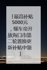 最高补贴5000元，懂车帝开放海口市第二轮置换更新补贴申领