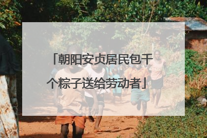 朝阳安贞居民包千个粽子送给劳动者