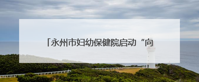 永州市妇幼保健院启动“向阳花”家庭教育指导行动