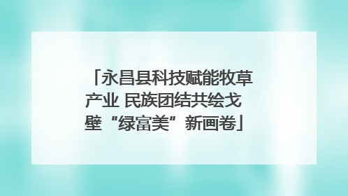 永昌县科技赋能牧草产业 民族团结共绘戈壁“绿富美”新画卷