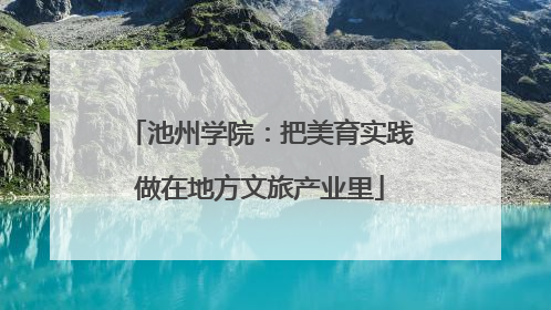 池州学院：把美育实践做在地方文旅产业里