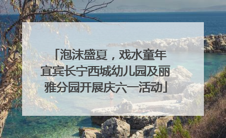 泡沫盛夏，戏水童年 宜宾长宁西城幼儿园及丽雅分园开展庆六一活动