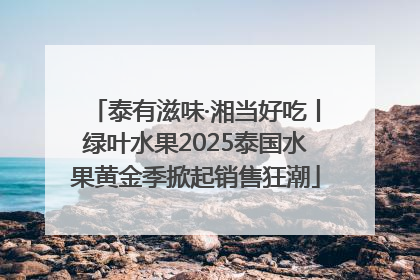 泰有滋味·湘当好吃丨绿叶水果2025泰国水果黄金季掀起销售狂潮