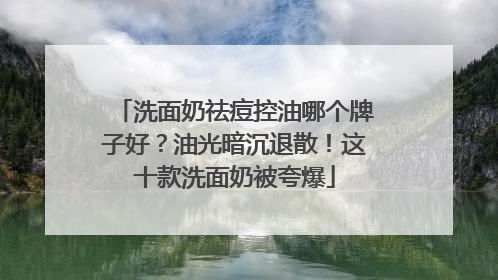 洗面奶祛痘控油哪个牌子好？油光暗沉退散！这十款洗面奶被夸爆