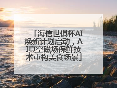 海信世俱杯AI焕新计划启动，AI真空磁场保鲜技术重构美食场景