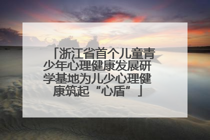 浙江省首个儿童青少年心理健康发展研学基地为儿少心理健康筑起“心盾”