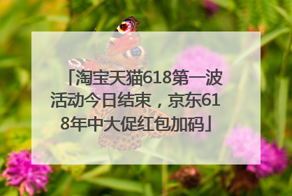 淘宝天猫618第一波活动今日结束，京东618年中大促红包加码