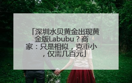 深圳水贝黄金出现黄金版Labubu？商家：只是相似，克重小，仅需几百元