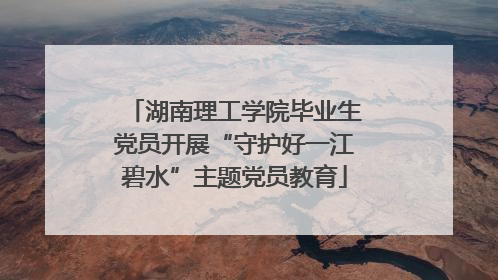 湖南理工学院毕业生党员开展“守护好一江碧水”主题党员教育