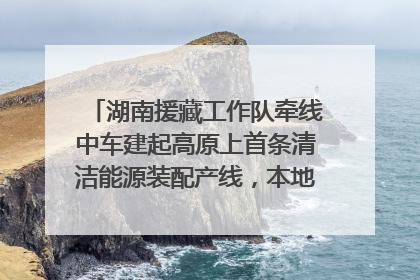 湖南援藏工作队牵线中车建起高原上首条清洁能源装配产线，本地大学生成车间检验员