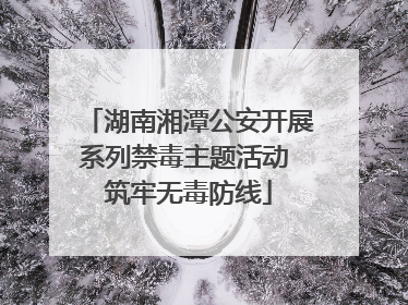 湖南湘潭公安开展系列禁毒主题活动 筑牢无毒防线