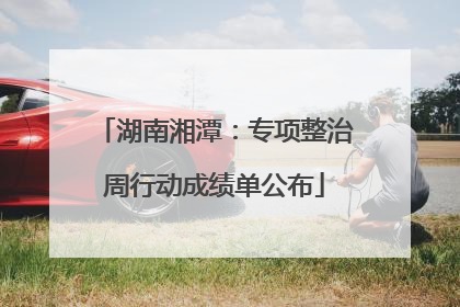 湖南湘潭：专项整治周行动成绩单公布