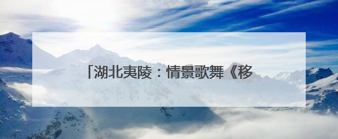 湖北夷陵：情景歌舞《移民新歌》唱响三峡新生活