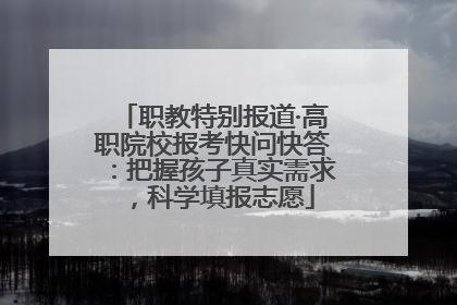 职教特别报道·高职院校报考快问快答：把握孩子真实需求，科学填报志愿