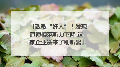 致敬“好人”！发现道德模范听力下降 这家企业送来了助听器