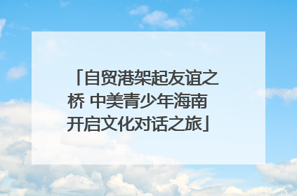 自贸港架起友谊之桥 中美青少年海南开启文化对话之旅