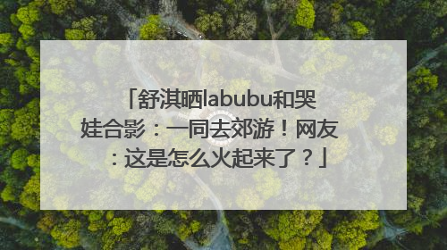 舒淇晒labubu和哭娃合影：一同去郊游！网友：这是怎么火起来了？