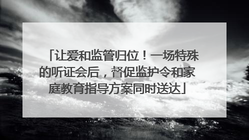 让爱和监管归位！一场特殊的听证会后，督促监护令和家庭教育指导方案同时送达