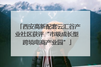 西安高新配套云汇谷产业社区获评“市级成长型跨境电商产业园”