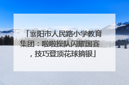 襄阳市人民路小学教育集团：啦啦操队闪耀国赛，技巧登顶花球摘银