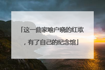 这一曲家喻户晓的红歌，有了自己的纪念馆