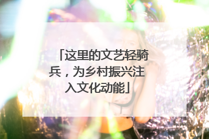 这里的文艺轻骑兵，为乡村振兴注入文化动能