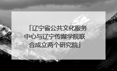 辽宁省公共文化服务中心与辽宁传媒学院联合成立两个研究院