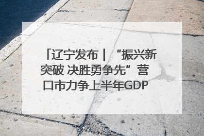 辽宁发布｜“振兴新突破 决胜勇争先”营口市力争上半年GDP增长6%左右