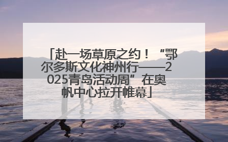 赴一场草原之约！“鄂尔多斯文化神州行——2025青岛活动周”在奥帆中心拉开帷幕