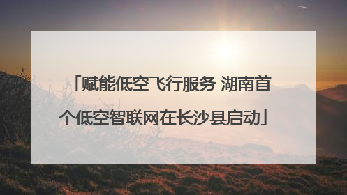 赋能低空飞行服务 湖南首个低空智联网在长沙县启动
